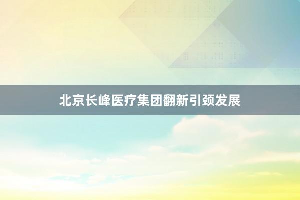 北京长峰医疗集团翻新引颈发展